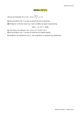 Σελίδα 29 από 29 
Μπάμπης Στεργίου – Μαθηματικός
ΘΕΜΑ 42ο
(Γ)
Δίνεται η συνάρτηση 
2
ln x
f(x) 2(x ln x) ,x 0.
2
      
(α) Να μελετήσετε την f  ως προς τη μονοτονία και τα ακρότατα. 
(β) Να βρείτε το σύνολο τιμών της f και το πλήθος των ριζών της εξίσωσης  
2
4(ln x x) ln x 4040
   . 
(γ)  Να λύσετε την εξίσωση  4(x ln x) (2 ln x)(2 ln x)
     
(δ) Να μελετήσετε την f  ως προς τα κοίλα και τα σημεία καμπής. 
(ε) Να βρείτε τις ασύμπτωτες της  f
C  και να χαράξετε τη γραφική της παράσταση. 
 