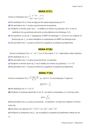 Σελίδα 3 από 29 
Μπάμπης Στεργίου – Μαθηματικός
ΘΕΜΑ 5ο
(Γ)
Δίνεται η συνάρτηση 
3
2
x 3x , x 1
f(x)
3x 6x 1,x 1
  

 
  


. 
(α) Να αποδείξετε ότι η  f είναι συνεχής και δύο φορές παραγωγίσιμη στο   . 
(β) Να μελετήσετε την f  ως προς τη μονοτονία και τα ακρότατα. 
(γ) Να βρείτε το σύνολο τιμών της f  ,  το πλήθος των λύσεων της εξίσωσης f(x) 0
  και να     
         αποδείξετε ότι η μεγαλύτερη από αυτές τις ρίζες βρίσκεται στο διάστημα (1,2) . 
(δ) Να εξετάσετε, αν για την f  εφαρμόζεται το ΘΜΤ στο διάστημα [ 1,3]
  και αν ναι, να βρείτε τη   
        θετική τιμή του ξ  , το οποίο επαληθεύει το συμπέρασμα του ΘΜΤ στο διάστημα αυτό.  
(ε) Να μελετήσετε την f  ως προς τα κοίλα και να χαράξετε τη γραφική της παράσταση. 
 
ΘΕΜΑ 6ο
(Β)
   Δίνεται η συνάρτηση  3 2
f(x) x αx 2,α
    .Στο σημείο  2  η f   παρουσιάζει τοπικό ακρότατο. 
(α) Να αποδείξετε ότι α 3
 . 
(β) Να μελετήσετε την f  ως προς τη μονοτονία και  τα ακρότατα.  
(γ) Να βρείτε το σύνολο τιμών της f  και το πλήθος των λύσεων της εξίσωσης  3 2
x 1 3x
    
(δ) Να μελετήσετε την f  ως προς τα κοίλα και να χαράξετε τη γραφική της παράσταση. 
 
 ΘΕΜΑ 7ο
(Β)
Δίνεται η συνάρτηση 
3 2
2
x αx β
f(x)
x 1
 


 , με  α,β .
  Για τη συνάρτηση f  ισχύει ότι   
x 1
1
lim f(x)
2

   
(α) Να αποδείξετε ότι α 1 ,β 0
    
(β) Να βρείτε το ευρύτερο υποσύνολο Α του   , στο οποίο οι συναρτήσεις f,g  είναι ίσες, όπου  
2
x
g(x)
x 1


 
(γ) Να μελετήσετε την g  ως προς τη μονοτονία ,  τα ακρότατα , τα κοίλα και να βρείτε το σύνολο 
τιμών της. 
(δ) Να λύσετε την εξίσωση  2 2 4 2 4 2
(3x 7) (x 2) 3(x 2)(x 3)
       
(ε) Να βρείτε τις ασύμπτωτες της  g
C  και να χαράξετε τη γραφική της παράσταση, καθώς και την 
f
C . 
 