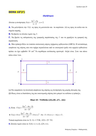 Σελίδα 6 από 29 
Μπάμπης Στεργίου – Μαθηματικός
ΘΕΜΑ 10ο
(Γ)
(Πρόβλημα)
Δίνεται η συνάρτηση 
2
2x 5x
f(x) ,x 2.
x 2

 

  
Α. Να μελετήσετε την  f (i)  ως προς τη μονοτονία και  τα ακρότατα  (ii) ως προς τα κοίλα και τα 
σημεία καμπής. 
Β. Να βρείτε το σύνολο τιμών της f . 
Γ. Να  βρείτε  τις  ασύμπτωτες  της γραφικής  παράστασης  της  f   και  να  χαράξετε  τη  γραφική  της 
παράσταση. 
Δ. Μια τράπεζα θέλει να τυπώσει πιστωτικές κάρτες σχήματος ορθογωνίου (ΑΒΓΔ). Η εκτυπώσιμη 
επιφάνεια της κάρτας που στο σχήμα περικλείεται από το εσωτερικό (μπλε στο αρχείο) ορθογώνιο 
πρέπει να έχει εμβαδόν  18  2
cm .Τα  περιθώρια εκτύπωσης  αριστερά  –δεξιά  είναι  2cm   και  πάνω 
κάτω είναι 1cm .    
 
(α) Να εκφράσετε τη συνολική επιφάνεια της κάρτας ως συνάρτηση της μικρής πλευράς της. 
(β) Ποιες είναι οι διαστάσεις της πιο οικονομικής κάρτας που μπορεί να εκδώσει η τράπεζα ;  
 
Θέμα 10 - Υπόδειξη ((Α),(Β) ,(Γ) , (Δ))
Α. Είναι  
2
2
2(x 4x 5)
f '(x)
(x 2)
 


  
 ♦ 
2
2
2
2(x 4x 5)
f '(x) 0 0 x 4x 5 0 x 1ή x 5
(x 2)
 
          

. 
Τοπικά ακρότατα είναι τα f( 1) 1 T.M., f (5) 25 T.E.
     
Β. Σύνολο τιμών είναι το f(A) ( ,1] [25, )
    .  
 