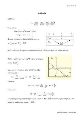 Σελίδα 9 από 29 
Μπάμπης Στεργίου – Μαθηματικός
Υπόδειξη
 
(α) Είναι  
3 3
2 2 2 3
συνx ημx ημ x συν x
f '(x)
ημ x συν x ημ x συν x
 
  

 
Είναι επίσης :  
3 3
f '(x) 0 ημ x συν x 0
π
ημx συνx x
4
    
   
 
Η συνάρτηση παρουσιάζει ολικό ελάχιστο για 
π
x
4
  με τιμή 
π
f( ) 2 2.
4
  
 
(γ) Η συνάρτηση είναι κυρτή. Ασύμπτωτες είναι οι ευθείες στα άκρα του πεδίου ορισμού. 
 
 
(δ) Θα εκφράσουμε το μήκος ΑΒ ως συνάρτηση της 
γωνίας 
π
θ (0, ).
2
   
 
Αλλά από τα ορθογώνια τρίγωνα ΟΑΓ και ΟΒΔ 
παίρνουμε ότι : 
ΟΓ 1
ΟΑ
συνθ συνθ
    και   
ΟΔ 1
ΟΒ
ημθ ημθ
   
Επομένως : 
1 1
ΑΒ ΟΑ ΟΒ
συνθ ημθ
     , 
π
θ (0, ).
2
  
Είναι λοιπόν  
1 1
ΑΒ f (θ)
συνθ ημθ
    , 
π
θ (0, ).
2
  
Το μικρότερο άνοιγμα στο διάδρομο είναι λοιπόν το AB 2 2
  και έτσι η μεγαλύτερη σκάλα που 
μπορεί να περάσει έχει μήκος  2 2

 . 
 
 
 
 
 