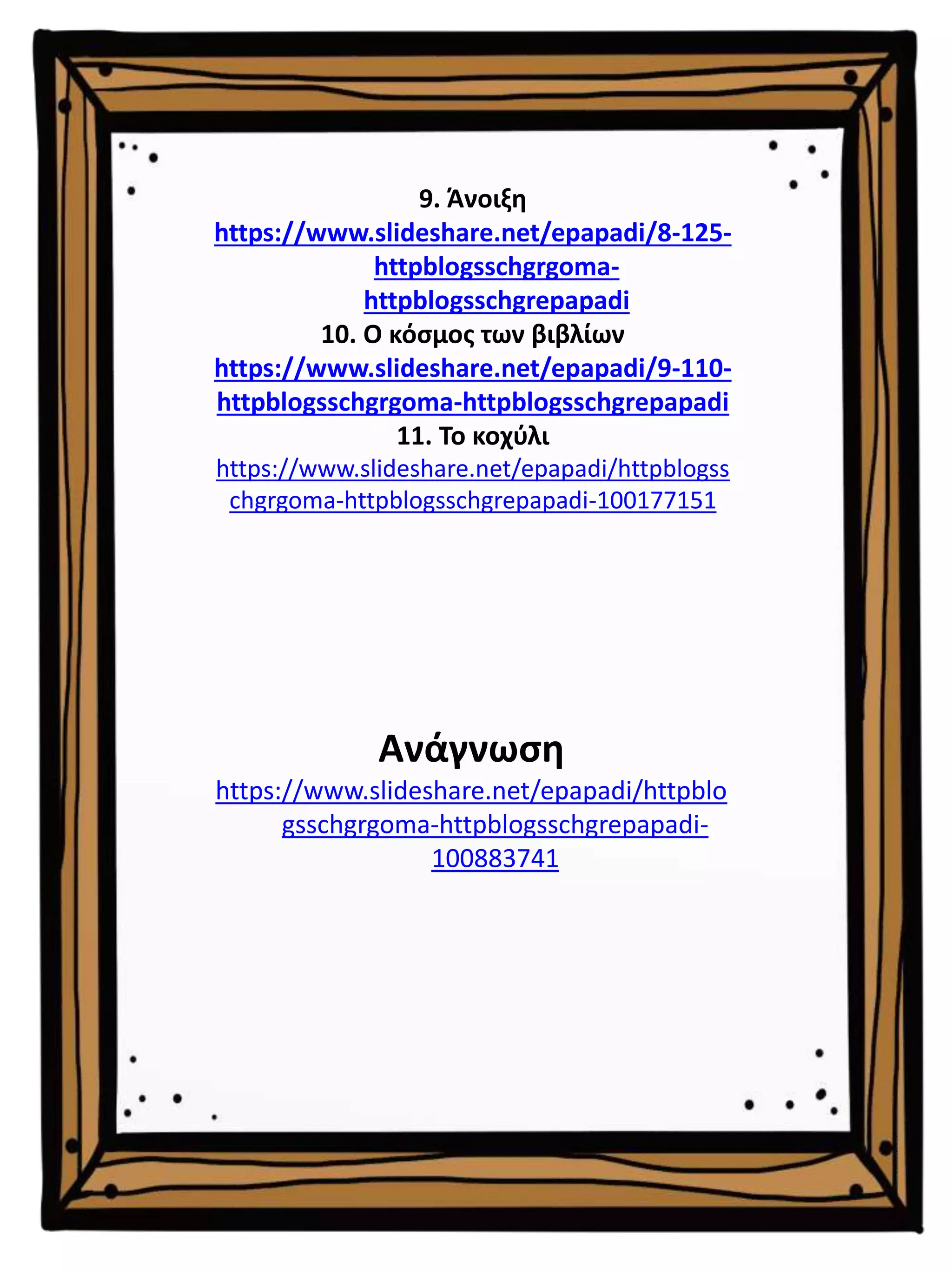 9. Άνοιξη
https://www.slideshare.net/epapadi/8-125-
httpblogsschgrgoma-
httpblogsschgrepapadi
10. Ο κόσμος των βιβλίων
https://www.slideshare.net/epapadi/9-110-
httpblogsschgrgoma-httpblogsschgrepapadi
11. Το κοχύλι
https://www.slideshare.net/epapadi/httpblogss
chgrgoma-httpblogsschgrepapadi-100177151
Ανάγνωση
https://www.slideshare.net/epapadi/httpblo
gsschgrgoma-httpblogsschgrepapadi-
100883741
 