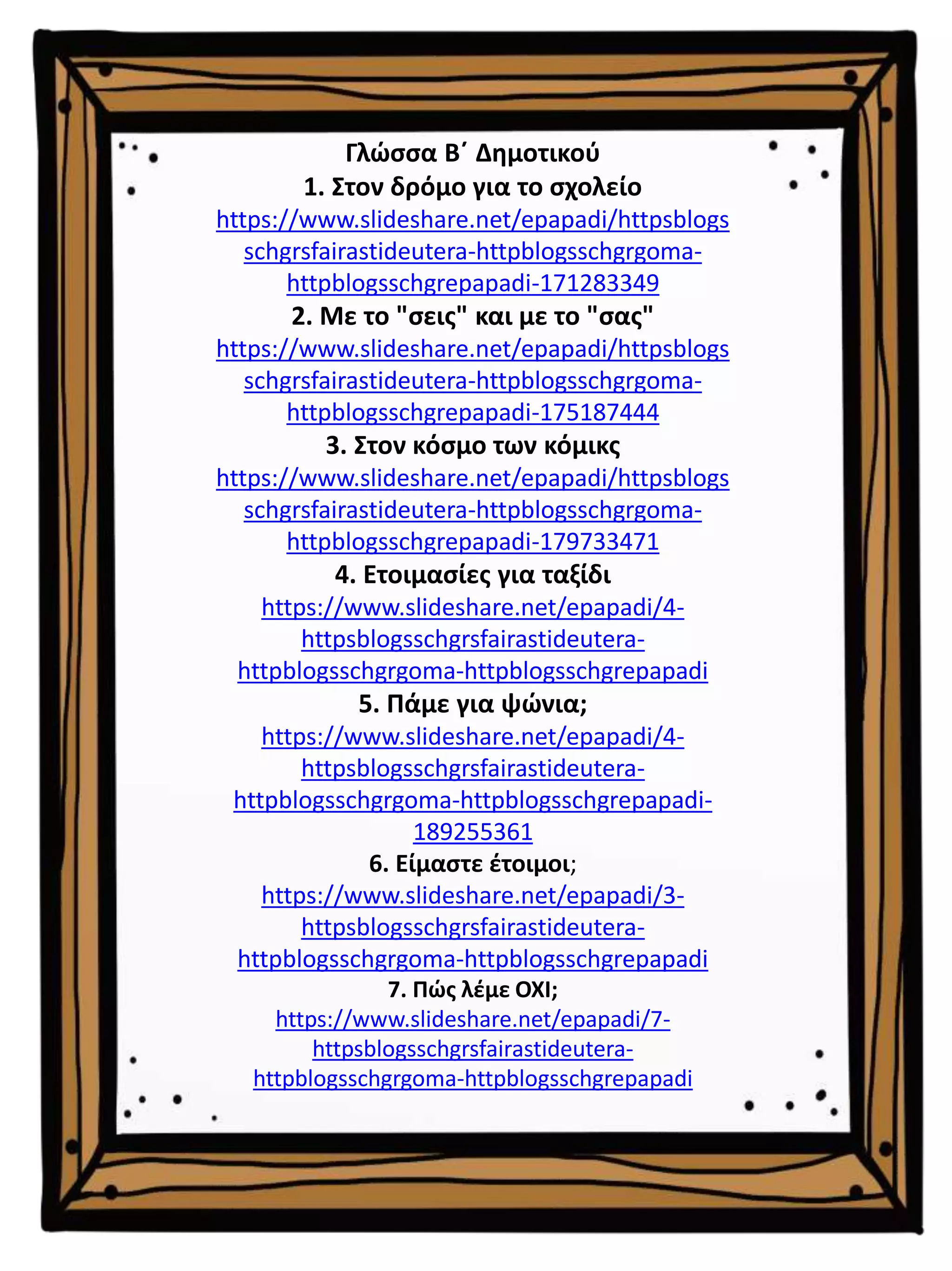 Γλώσσα Β΄ Δημοτικού
1. Στον δρόμο για το σχολείο
https://www.slideshare.net/epapadi/httpsblogs
schgrsfairastideutera-httpblogsschgrgoma-
httpblogsschgrepapadi-171283349
2. Με το "σεις" και με το "σας"
https://www.slideshare.net/epapadi/httpsblogs
schgrsfairastideutera-httpblogsschgrgoma-
httpblogsschgrepapadi-175187444
3. Στον κόσμο των κόμικς
https://www.slideshare.net/epapadi/httpsblogs
schgrsfairastideutera-httpblogsschgrgoma-
httpblogsschgrepapadi-179733471
4. Ετοιμασίες για ταξίδι
https://www.slideshare.net/epapadi/4-
httpsblogsschgrsfairastideutera-
httpblogsschgrgoma-httpblogsschgrepapadi
5. Πάμε για ψώνια;
https://www.slideshare.net/epapadi/4-
httpsblogsschgrsfairastideutera-
httpblogsschgrgoma-httpblogsschgrepapadi-
189255361
6. Είμαστε έτοιμοι;
https://www.slideshare.net/epapadi/3-
httpsblogsschgrsfairastideutera-
httpblogsschgrgoma-httpblogsschgrepapadi
7. Πώς λέμε ΟΧΙ;
https://www.slideshare.net/epapadi/7-
httpsblogsschgrsfairastideutera-
httpblogsschgrgoma-httpblogsschgrepapadi
 