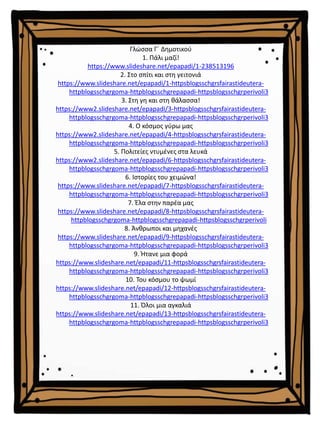 Γλώσσα Γ΄ Δημοτικού
1. Πάλι μαζί!
https://www.slideshare.net/epapadi/1-238513196
2. Στο σπίτι και στη γειτονιά
https://www.slideshare.net/epapadi/1-httpsblogsschgrsfairastideutera-
httpblogsschgrgoma-httpblogsschgrepapadi-httpsblogsschgrperivoli3
3. Στη γη και στη θάλασσα!
https://www2.slideshare.net/epapadi/3-httpsblogsschgrsfairastideutera-
httpblogsschgrgoma-httpblogsschgrepapadi-httpsblogsschgrperivoli3
4. Ο κόσμος γύρω μας
https://www2.slideshare.net/epapadi/4-httpsblogsschgrsfairastideutera-
httpblogsschgrgoma-httpblogsschgrepapadi-httpsblogsschgrperivoli3
5. Πολιτείες ντυμένες στα λευκά
https://www2.slideshare.net/epapadi/6-httpsblogsschgrsfairastideutera-
httpblogsschgrgoma-httpblogsschgrepapadi-httpsblogsschgrperivoli3
6. Ιστορίες του χειμώνα!
https://www.slideshare.net/epapadi/7-httpsblogsschgrsfairastideutera-
httpblogsschgrgoma-httpblogsschgrepapadi-httpsblogsschgrperivoli3
7. Έλα στην παρέα μας
https://www.slideshare.net/epapadi/8-httpsblogsschgrsfairastideutera-
httpblogsschgrgoma-httpblogsschgrepapadi-httpsblogsschgrperivoli
8. Άνθρωποι και μηχανές
https://www.slideshare.net/epapadi/9-httpsblogsschgrsfairastideutera-
httpblogsschgrgoma-httpblogsschgrepapadi-httpsblogsschgrperivoli3
9. Ήτανε μια φορά
https://www.slideshare.net/epapadi/11-httpsblogsschgrsfairastideutera-
httpblogsschgrgoma-httpblogsschgrepapadi-httpsblogsschgrperivoli3
10. Του κόσμου το ψωμί
https://www.slideshare.net/epapadi/12-httpsblogsschgrsfairastideutera-
httpblogsschgrgoma-httpblogsschgrepapadi-httpsblogsschgrperivoli3
11. Όλοι μια αγκαλιά
https://www.slideshare.net/epapadi/13-httpsblogsschgrsfairastideutera-
httpblogsschgrgoma-httpblogsschgrepapadi-httpsblogsschgrperivoli3
 