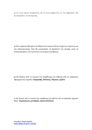 Επιμέλεια: ΜαρίαΜιχάλη
https://blogs.sch.gr/m_michali/
2) Σε ποια σημεία συμφωνείτε και σε ποια διαφωνείτε με την αφηγήτρια. Να
αιτιολογήσετε την άποψή σας.
3) Ποιο πρόσωπο θεωρείτε ότι θίγεται στο κείμενο (Στην εποχή του τσιμέντου και
της πολυκατοικίας); Πώς θα μπορούσατε να ξαναπείτε την ιστορία, ώστε να
αποκαταστήσετε την ταυτότητα του ατόμου που θίγεται;
4) Να δώσετε από το κείμενο ένα παράδειγμα για καθεμία από τις παρακάτω
αφηγηματικές τεχνικές: περιγραφή, διάλογος, διήγηση, σχόλιο
5) Να δώσετε από το κείμενο ένα παράδειγμα για κάθ ένα από τα παρακάτω σχήματα
λόγου: παρομοίωση, μεταφορά, προσωποποίηση
 