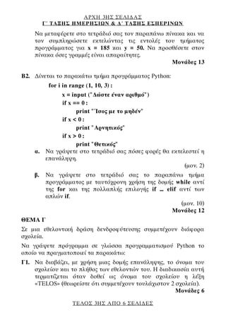 ΑΡΧΗ 3ΗΣ ΣΕΛΙΔΑΣ
Γ΄ ΤΑΞΗΣ ΗΜΕΡΗΣΙΩΝ & Δ΄ ΤΑΞΗΣ ΕΣΠΕΡΙΝΩΝ
ΤΕΛΟΣ 3ΗΣ ΑΠΟ 6 ΣΕΛΙΔΕΣ
Να μεταφέρετε στο τετράδιό σας τον παραπάνω πίνακα και να
τον συμπληρώσετε εκτελώντας τις εντολές του τμήματος
προγράμματος για x = 185 και y = 50. Να προσθέσετε στον
πίνακα όσες γραμμές είναι απαραίτητες.
Μονάδες 13
B2. Δίνεται το παρακάτω τμήμα προγράμματος Python:
for i in range (1, 10, 3) :
x = input ("Δώστε έναν αριθμό")
if x == 0 :
print "Ίσος με το μηδέν"
if x < 0 :
print "Αρνητικός"
if x > 0 :
print "Θετικός"
α. Να γράψετε στο τετράδιό σας πόσες φορές θα εκτελεστεί η
επανάληψη.
(μον. 2)
β. Να γράψετε στο τετράδιό σας το παραπάνω τμήμα
προγράμματος με ταυτόχρονη χρήση της δομής while αντί
της for και της πολλαπλής επιλογής if … elif αντί των
απλών if.
(μον. 10)
Μονάδες 12
ΘΕΜΑ Γ
Σε μια εθελοντική δράση δενδροφύτευσης συμμετέχουν διάφορα
σχολεία.
Να γράψετε πρόγραμμα σε γλώσσα προγραμματισμού Python το
οποίο να πραγματοποιεί τα παρακάτω:
Γ1. Να διαβάζει, με χρήση μιας δομής επανάληψης, το όνομα του
σχολείου και το πλήθος των εθελοντών του. Η διαδικασία αυτή
τερματίζεται όταν δοθεί ως όνομα του σχολείου η λέξη
«TELOS» (θεωρείστε ότι συμμετέχουν τουλάχιστον 2 σχολεία).
Μονάδες 6
 