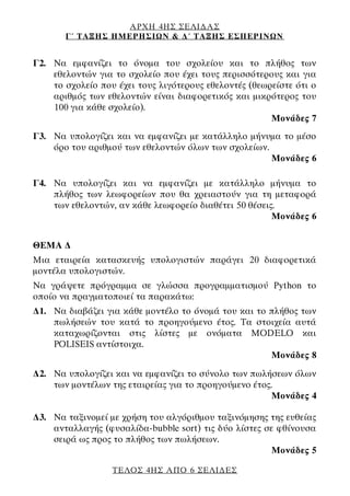 ΑΡΧΗ 4ΗΣ ΣΕΛΙΔΑΣ
Γ΄ ΤΑΞΗΣ ΗΜΕΡΗΣΙΩΝ & Δ΄ ΤΑΞΗΣ ΕΣΠΕΡΙΝΩΝ
ΤΕΛΟΣ 4ΗΣ ΑΠΟ 6 ΣΕΛΙΔΕΣ
Γ2. Να εμφανίζει το όνομα του σχολείου και το πλήθος των
εθελοντών για το σχολείο που έχει τους περισσότερους και για
το σχολείο που έχει τους λιγότερους εθελοντές (θεωρείστε ότι ο
αριθμός των εθελοντών είναι διαφορετικός και μικρότερος του
100 για κάθε σχολείο).
Μονάδες 7
Γ3. Να υπολογίζει και να εμφανίζει με κατάλληλο μήνυμα το μέσο
όρο του αριθμού των εθελοντών όλων των σχολείων.
Μονάδες 6
Γ4. Να υπολογίζει και να εμφανίζει με κατάλληλο μήνυμα το
πλήθος των λεωφορείων που θα χρειαστούν για τη μεταφορά
των εθελοντών, αν κάθε λεωφορείο διαθέτει 50 θέσεις.
Μονάδες 6
ΘΕΜΑ Δ
Μια εταιρεία κατασκευής υπολογιστών παράγει 20 διαφορετικά
μοντέλα υπολογιστών.
Να γράψετε πρόγραμμα σε γλώσσα προγραμματισμού Python το
οποίο να πραγματοποιεί τα παρακάτω:
Δ1. Να διαβάζει για κάθε μοντέλο το όνομά του και το πλήθος των
πωλήσεών του κατά το προηγούμενο έτος. Τα στοιχεία αυτά
καταχωρίζονται στις λίστες με ονόματα MODELO και
POLISEIS αντίστοιχα.
Μονάδες 8
Δ2. Να υπολογίζει και να εμφανίζει το σύνολο των πωλήσεων όλων
των μοντέλων της εταιρείας για το προηγούμενο έτος.
Μονάδες 4
Δ3. Να ταξινομεί με χρήση του αλγόριθμου ταξινόμησης της ευθείας
ανταλλαγής (φυσαλίδα-bubble sort) τις δύο λίστες σε φθίνουσα
σειρά ως προς το πλήθος των πωλήσεων.
Μονάδες 5
 