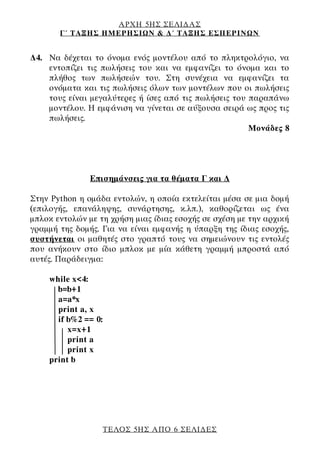 ΑΡΧΗ 5ΗΣ ΣΕΛΙΔΑΣ
Γ΄ ΤΑΞΗΣ ΗΜΕΡΗΣΙΩΝ & Δ΄ ΤΑΞΗΣ ΕΣΠΕΡΙΝΩΝ
ΤΕΛΟΣ 5ΗΣ ΑΠΟ 6 ΣΕΛΙΔΕΣ
Δ4. Να δέχεται το όνομα ενός μοντέλου από το πληκτρολόγιο, να
εντοπίζει τις πωλήσεις του και να εμφανίζει το όνομα και το
πλήθος των πωλήσεών του. Στη συνέχεια να εμφανίζει τα
ονόματα και τις πωλήσεις όλων των μοντέλων που οι πωλήσεις
τους είναι μεγαλύτερες ή ίσες από τις πωλήσεις του παραπάνω
μοντέλου. Η εμφάνιση να γίνεται σε αύξουσα σειρά ως προς τις
πωλήσεις.
Μονάδες 8
Επισημάνσεις για τα θέματα Γ και Δ
Στην Python η ομάδα εντολών, η οποία εκτελείται μέσα σε μια δομή
(επιλογής, επανάληψης, συνάρτησης, κ.λπ.), καθορίζεται ως ένα
μπλοκ εντολών με τη χρήση μιας ίδιας εσοχής σε σχέση με την αρχική
γραμμή της δομής. Για να είναι εμφανής η ύπαρξη της ίδιας εσοχής,
συστήνεται οι μαθητές στο γραπτό τους να σημειώνουν τις εντολές
που ανήκουν στο ίδιο μπλοκ με μία κάθετη γραμμή μπροστά από
αυτές. Παράδειγμα:
while x<4:
b=b+1
a=a*x
print a, x
if b%2 == 0:
x=x+1
print a
print x
print b
 