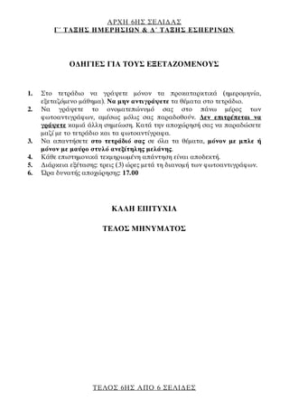 ΑΡΧΗ 6ΗΣ ΣΕΛΙΔΑΣ
Γ΄ ΤΑΞΗΣ ΗΜΕΡΗΣΙΩΝ & Δ΄ ΤΑΞΗΣ ΕΣΠΕΡΙΝΩΝ
ΤΕΛΟΣ 6ΗΣ ΑΠΟ 6 ΣΕΛΙΔΕΣ
ΟΔΗΓΙΕΣ ΓΙΑ ΤΟΥΣ ΕΞΕΤΑΖΟΜΕΝΟΥΣ
1. Στο τετράδιο να γράψετε μόνον τα προκαταρκτικά (ημερομηνία,
εξεταζόμενο μάθημα). Να μην αντιγράψετε τα θέματα στο τετράδιο.
2. Να γράψετε το ονοματεπώνυμό σας στο πάνω μέρος των
φωτοαντιγράφων, αμέσως μόλις σας παραδοθούν. Δεν επιτρέπεται να
γράψετε καμιά άλλη σημείωση. Κατά την αποχώρησή σας να παραδώσετε
μαζί με το τετράδιο και τα φωτοαντίγραφα.
3. Να απαντήσετε στο τετράδιό σας σε όλα τα θέματα, μόνον με μπλε ή
μόνον με μαύρο στυλό ανεξίτηλης μελάνης.
4. Κάθε επιστημονικά τεκμηριωμένη απάντηση είναι αποδεκτή.
5. Διάρκεια εξέτασης: τρεις (3) ώρες μετά τη διανομή των φωτοαντιγράφων.
6. Ώρα δυνατής αποχώρησης: 17.00
ΚΑΛΗ ΕΠΙΤΥΧΙΑ
ΤΕΛΟΣ ΜΗΝΥΜΑΤΟΣ
 