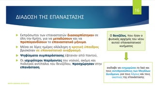 ΔΙΑΔΟΣΗ ΤΗΣ ΕΠΑΝΑΣΤΑΣΗΣ
ΦΑΤΣΗ ΑΘΑΝΑΣΙΑ ΦΙΛΟΛΟΓΟΣ
16
 Εκπρόσωποι των επαναστατών διασκορπίστηκαν σε
όλη την Κρήτη, για να μεταδώσουν και να
προπαγανδίσουν το επαναστατικό μήνυμα.
 Μέσα σε λίγες ημέρες ολόκληρη η κρητική ύπαιθρος
βρισκόταν σε επαναστατικό αναβρασμό.
 Ψηφίσματα συμπαράστασης έφταναν από παντού,
 Οι ισχυρότεροι παράγοντες του νησιού, ακόμη και
πολιτικοί αντίπαλοι του Βενιζέλου, προσχώρησαν στην
επανάσταση.
Ο Βενιζέλος, που ήταν ο
φυσικός αρχηγός του νέου
αυτού επαναστατικού
κινήματος
ανέλαβε να ενημερώσει το λαό και
τους αντιπροσώπους των Μεγάλων
Δυνάμεων, για τους λόγους και τους
σκοπούς της επανάστασης
 