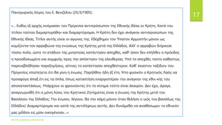 ΦΑΤΣΗ ΑΘΑΝΑΣΙΑ ΦΙΛΟΛΟΓΟΣ
17
Πανηγυρικός λόγος του Ε. Βενιζέλου (25/3/1905):
«... Ευθύς εξ αρχής ονόμασαν τον Πρίγκιπα αντιπρόσωπον της Εθνικής Ιδέας εν Κρήτη. Κατά του
τίτλου τούτου διεμαρτυρήθην και διαμαρτύρομαι. Η Κρήτη δεν έχει ανάγκην αντιπροσώπων της
Εθνικής Ιδέας. Τίτλοι αυτής είναι οι αγώνες της. Εδέχθημεν τον Ύπατον Αρμοστήν μόνον ως
κομίζοντα τον αρραβώνα της ενώσεως της Κρήτης μετά της Ελλάδος. Αλλ' ο αρραβών διήρκεσε
τόσον πολύ, ώστε το στάδιον της μνηστείας κατήντησεν απεχθές, καθ' όσον δεν επήλθεν η πρόοδος
η προσδοκωμένη και συμφυής προς την απόκτησιν της ελευθερίας. Υπό το απεχθές τούτο καθεστώς
παρενεβλήθησαν παρεξηγήσεις, αίτινες το κατέστησαν απεχθέστερον. Καθ' έκαστον ταξίδιον του
Πρίγκιπος επιστεύετο ότι θα γίνη η ένωσις. Παρήλθον ήδη έξ έτη. Ήτο φυσικόν ο Κρητικός Λαός να
προσφύγη άπαξ έτι εις τα όπλα, όπως καταστήση εναργεστέραν την ανάγκην της εθνι-κής του
αποκαταστάσεως. Υπάρχουν οι φρονούντες ότι το κίνημα τούτο είναι άκαιρον. Δεν έχει, άραγε,
αναγνωρισθή ότι η μόνη λύσις του Κρητικού Ζητήματος είναι η ένωσις της Κρήτης μετά του
Βασιλείου της Ελλάδος; Την ένωσιν, λέγουν, θα την κάμη μόνον όταν θελήση ο υιός του βασιλέως της
Ελλάδος! Διαμαρτύρομαι και κατά της αντιλήψεως αυτής. Δεν δυνάμεθα να αναθέσωμεν το εθνικόν
μας μέλλον εις μίαν οικογένειαν...».
 