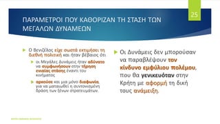 ΠΑΡΑΜΕΤΡΟΙ ΠΟΥ ΚΑΘΟΡΙΖΑΝ ΤΗ ΣΤΑΣΗ ΤΩΝ
ΜΕΓΑΛΩΝ ΔΥΝΑΜΕΩΝ
 Ο Βενιζέλος είχε σωστά εκτιμήσει τη
διεθνή πολιτική και ήταν βέβαιος ότι
 οι Μεγάλες Δυνάμεις ήταν αδύνατο
να συμφωνήσουν στην τήρηση
ενιαίας στάσης έναντι του
κινήματος
 αρκούσε και μια μόνο διαφωνία,
για να ματαιωθεί η συντονισμένη
δράση των ξένων στρατευμάτων.
 Οι Δυνάμεις δεν μπορούσαν
να παραβλέψουν τον
κίνδυνο εμφύλιου πολέμου,
που θα γενικευόταν στην
Κρήτη με αφορμή τη δική
τους ανάμειξη.
ΦΑΤΣΗ ΑΘΑΝΑΣΙΑ ΦΙΛΟΛΟΓΟΣ
25
 