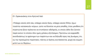 ΦΑΤΣΗ ΑΘΑΝΑΣΙΑ ΦΙΛΟΛΟΓΟΣ
27
Ο I. Σφακιανάκης στον Κρητικό λαό:
«Υπάρχει κανείς από σας, υπάρχει κανείς Κρης, υπάρχει κανείς Έλλην, έχων
τοιαύτην κατασκευήν νεύρων, ώστε να δύναται να μένη απαθής, όταν μανθάνη ότι
στρατιώται ξένοι πρόκειται να κτυπήσουν αδελφούς, οι οποίοι άλλο δεν ζητούν
παρά εκείνο το οποίον όλοι ημείς χιλιάκις εζητήσαμεν; Προτείνω να εκφρασθή
ανενδοιάστως το φρόνημα των παρόντων και να δηλωθή προς τας Δυνάμεις, ότι,
εις την προκειμένην περίστασιν, πάντες οι Κρήτες συντάσσονται, ψυχή και σώματι
μετά των εν Θερίσω».
 