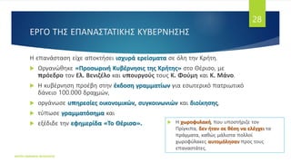 ΕΡΓΟ ΤΗΣ ΕΠΑΝΑΣΤΑΤΙΚΗΣ ΚΥΒΕΡΝΗΣΗΣ
Η επανάσταση είχε αποκτήσει ισχυρά ερείσματα σε όλη την Κρήτη.
 Οργανώθηκε «Προσωρινή Κυβέρνησις της Κρήτης» στο Θέρισο, με
πρόεδρο τον Ελ. Βενιζέλο και υπουργούς τους Κ. Φούμη και Κ. Μάνο.
 Η κυβέρνηση προέβη στην έκδοση γραμματίων για εσωτερικό πατριωτικό
δάνειο 100.000 δραχμών,
 οργάνωσε υπηρεσίες οικονομικών, συγκοινωνιών και διοίκησης,
 τύπωσε γραμματόσημα και
 εξέδιδε την εφημερίδα «Το Θέρισo».
ΦΑΤΣΗ ΑΘΑΝΑΣΙΑ ΦΙΛΟΛΟΓΟΣ
28
 Η χωροφυλακή, που υποστήριζε τον
Πρίγκιπα, δεν ήταν σε θέση να ελέγχει τα
πράγματα, καθώς μάλιστα πολλοί
χωροφύλακες αυτομόλησαν προς τους
επαναστάτες.
 
