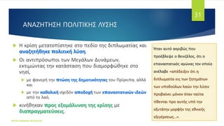 ΑΝΑΖΗΤΗΣΗ ΠΟΛΙΤΙΚΗΣ ΛΥΣΗΣ
 Η κρίση μετατοπίστηκε στο πεδίο της διπλωματίας και
αναζητήθηκε πολιτική λύση.
 Οι αντιπρόσωποι των Μεγάλων Δυνάμεων,
εκτιμώντας την κατάσταση που διαμορφώθηκε στο
νησί,
 με φανερή την πτώση της δημοτικότητας του Πρίγκιπα, αλλά
και
 με την καθολική σχεδόν αποδοχή των επαναστατικών ιδεών
από το λαό,
 κινήθηκαν προς εξομάλυνση της κρίσης με
διαπραγματεύσεις.
ΦΑΤΣΗ ΑΘΑΝΑΣΙΑ ΦΙΛΟΛΟΓΟΣ
31
Ήταν αυτό ακριβώς που
προέβλεψε ο Βενιζέλος, ότι ο
επαναστατικός αγώνας τον οποίο
ανέλαβε «απέδειξεν ότι η
διπλωματία εις των ζητημάτων
των υποδούλων λαών την λύσιν
προβαίνει μόνον όταν ταύτα
τίθενται προ αυτής υπό την
οξυτάτην μορφήν της εθνικής
εξεγέρσεως...».
 