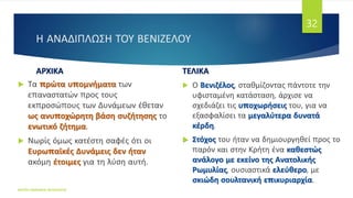 Η ΑΝΑΔΙΠΛΩΣΗ ΤΟΥ ΒΕΝΙΖΕΛΟΥ
ΑΡΧΙΚΑ
 Τα πρώτα υπομνήματα των
επαναστατών προς τους
εκπροσώπους των Δυνάμεων έθεταν
ως ανυποχώρητη βάση συζήτησης το
ενωτικό ζήτημα.
 Νωρίς όμως κατέστη σαφές ότι οι
Ευρωπαϊκές Δυνάμεις δεν ήταν
ακόμη έτοιμες για τη λύση αυτή.
ΤΕΛΙΚΑ
 Ο Βενιζέλος, σταθμίζοντας πάντοτε την
υφισταμένη κατάσταση, άρχισε να
σχεδιάζει τις υποχωρήσεις του, για να
εξασφαλίσει τα μεγαλύτερα δυνατά
κέρδη.
 Στόχος του ήταν να δημιουργηθεί προς το
παρόν και στην Κρήτη ένα καθεστώς
ανάλογο με εκείνο της Ανατολικής
Ρωμυλίας, ουσιαστικά ελεύθερο, με
σκιώδη σουλτανική επικυριαρχία.
ΦΑΤΣΗ ΑΘΑΝΑΣΙΑ ΦΙΛΟΛΟΓΟΣ
32
 