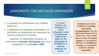 ΔΙΑΚΟΙΝΩΣΗ ΤΩΝ ΜΕΓΑΛΩΝ ΔΥΝΑΜΕΩΝ
 Η επιμονή των επαναστατών στον ένοπλο
αγώνα και
 η παράταση της έκρυθμης κατάστασης, που
απειλούσε με κατάρρευση την οικονομική και
πολιτική υπόσταση της Κρήτης,
ανάγκασε τις Προστάτιδες Δυνάμεις να
αποστείλουν αυστηρό τελεσίγραφο προς τους
επαναστάτες στις 2 Ιουλίου 1905.
ΦΑΤΣΗ ΑΘΑΝΑΣΙΑ ΦΙΛΟΛΟΓΟΣ
34
Οι Γενικοί
Πρόξενοι των
Δυνάμεων, οι
οποίοι
υπέγραψαν αυτήν
τη διακοίνωση,
καθιστούσαν
σαφές ότι δεν
μπορούσαν να
μεταβάλουν το
πολιτικό
καθεστώς του
νησιού.
Διαβεβαίωναν ότι θα
επιφέρουν ουσιώδεις
εσωτερικές
μεταρρυθμίσεις, που θα
βελτίωναν θεαματικά την
κατάσταση, υπό το ρητό
όρο ότι εντός 15 ημερών
ημερών οι επαναστάτες
όφειλαν να καταθέσουν
τα όπλα, με παράλληλη
χορήγηση γενικής
αμνηστίας.
 