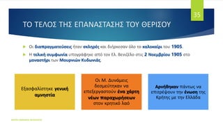 ΤΟ ΤΕΛΟΣ ΤΗΣ ΕΠΑΝΑΣΤΑΣΗΣ ΤΟΥ ΘΕΡΙΣΟΥ
 Οι διαπραγματεύσεις ήταν σκληρές και διήρκεσαν όλο το καλοκαίρι του 1905.
 Η τελική συμφωνία υπογράφηκε από τον Ελ. Βενιζέλο στις 2 Νοεμβρίου 1905 στο
μοναστήρι των Μουρνιών Κυδωνιάς.
ΦΑΤΣΗ ΑΘΑΝΑΣΙΑ ΦΙΛΟΛΟΓΟΣ
35
Εξασφαλίστηκε γενική
αμνηστία
Οι Μ. Δυνάμεις
δεσμεύτηκαν να
επεξεργαστούν ένα χάρτη
νέων παραχωρήσεων
στον κρητικό λαό
Αρνήθηκαν πάντως να
επιτρέψουν την ένωση της
Κρήτης με την Ελλάδα
 