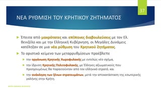 ΝΕΑ ΡΥΘΜΙΣΗ ΤΟΥ ΚΡΗΤΙΚΟΥ ΖΗΤΗΜΑΤΟΣ
ΦΑΤΣΗ ΑΘΑΝΑΣΙΑ ΦΙΛΟΛΟΓΟΣ
37
 Έπειτα από μακρότατες και επίπονες διαβουλεύσεις με τον Ελ.
Βενιζέλο και με την Ελληνική Κυβέρνηση, οι Μεγάλες Δυνάμεις
κατέληξαν σε μια νέα ρύθμιση του Κρητικού Ζητήματος.
 Το οριστικό κείμενο των μεταρρυθμίσεων προέβλεπε
 την οργάνωση Κρητικής Χωροφυλακής με εντελώς νέο σχήμα,
 την ίδρυση Κρητικής Πολιτοφυλακής, με Έλληνες αξιωματικούς που
προηγουμένως θα παραιτούνταν από τον ελληνικό στρατό, και
 την ανάκληση των ξένων στρατευμάτων, μετά την αποκατάσταση της εσωτερικής
γαλήνης στην Κρήτη.
 