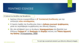 ΠΟΛΙΤΙΚΕΣ ΕΞΕΛΙΞΕΙΣ
 Αμέσως έπειτα συγκροτήθηκε η Β' Συντακτική Συνέλευση, για την
εκπόνηση νέου συντάγματος.
 Η πρώτη πράξη της Συνέλευσης ήταν η έκδοση ενωτικού ψηφίσματος,
μέσα σε ατμόσφαιρα συμφιλίωσης και εθνικής έξαρσης.
 Με νέα απόφασή τους οι Δυνάμεις παραχωρούσαν στο βασιλιά των
Ελλήνων Γεώργιο Α' το δικαίωμα να διορίζει εκείνος τον Ύπατο Αρμοστή
της Κρήτης (14 Αυγούστου 1906).
ΦΑΤΣΗ ΑΘΑΝΑΣΙΑ ΦΙΛΟΛΟΓΟΣ
38
Η πολιτική του Βενιζέλου είχε θριαμβεύσει.
Το νησί είχε ουσιαστικά καταστεί μια ιδιότυπη ελληνική επαρχία.
 