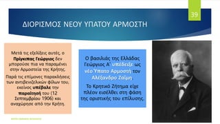 ΔΙΟΡΙΣΜΟΣ ΝΕΟΥ ΥΠΑΤΟΥ ΑΡΜΟΣΤΗ
Μετά τις εξελίξεις αυτές, ο
Πρίγκιπας Γεώργιος δεν
μπορούσε πια να παραμένει
στην Αρμοστεία της Κρήτης.
Παρά τις επίμονες παρακλήσεις
των αντιβενιζελικών φίλων του,
εκείνος υπέβαλε την
παραίτησή του (12
Σεπτεμβρίου 1906) και
αναχώρησε από την Κρήτη.
Ο βασιλιάς της Ελλάδας
Γεώργιος Α' υπέδειξε ως
νέο Ύπατο Αρμοστή τον
Αλέξανδρο Ζαΐμη.
Το Κρητικό Ζήτημα είχε
πλέον εισέλθει στη φάση
της οριστικής του επίλυσης.
ΦΑΤΣΗ ΑΘΑΝΑΣΙΑ ΦΙΛΟΛΟΓΟΣ
39
 