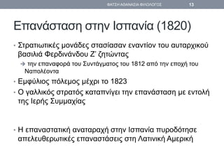 Επανάσταση στην Ισπανία (1820)
• Στρατιωτικές μονάδες στασίασαν εναντίον του αυταρχικού
βασιλιά Φερδινάνδου Ζ’ ζητώντας
 την επαναφορά του Συντάγματος του 1812 από την εποχή του
Ναπολέοντα
• Εμφύλιος πόλεμος μέχρι το 1823
• Ο γαλλικός στρατός καταπνίγει την επανάσταση με εντολή
της Ιερής Συμμαχίας
• Η επαναστατική αναταραχή στην Ισπανία πυροδότησε
απελευθερωτικές επαναστάσεις στη Λατινική Αμερική
ΦΑΤΣΗ ΑΘΑΝΑΣΙΑ ΦΙΛΟΛΟΓΟΣ 13
 
