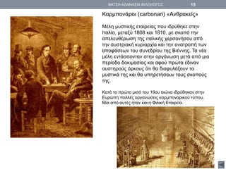 Καρμπονάροι (carbonari) «Ανθρακείς»
Μέλη μυστικής εταιρείας που ιδρύθηκε στην
Ιταλία, μεταξύ 1808 και 1810, με σκοπό την
απελευθέρωση της ιταλικής χερσονήσου από
την αυστριακή κυριαρχία και την ανατροπή των
αποφάσεων του συνεδρίου της Βιέννης. Τα νέα
μέλη εντάσσονταν στην οργάνωση μετά από μια
περίοδο δοκιμασίας και αφού πρώτα έδιναν
αυστηρούς όρκους ότι θα διαφυλάξουν τα
μυστικά της και θα υπηρετήσουν τους σκοπούς
της.
Κατά το πρώτο μισό του 19ου αιώνα ιδρύθηκαν στην
Ευρώπη πολλές οργανώσεις καρμποναρικού τύπου.
Μία από αυτές ήταν και η Φιλική Εταιρεία.
ΦΑΤΣΗ ΑΘΑΝΑΣΙΑ ΦΙΛΟΛΟΓΟΣ 15
 