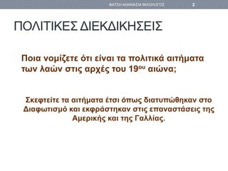 ΠΟΛΙΤΙΚΕΣ ΔΙΕΚΔΙΚΗΣΕΙΣ
Ποια νομίζετε ότι είναι τα πολιτικά αιτήματα
των λαών στις αρχές του 19ου αιώνα;
Σκεφτείτε τα αιτήματα έτσι όπως διατυπώθηκαν στο
Διαφωτισμό και εκφράστηκαν στις επαναστάσεις της
Αμερικής και της Γαλλίας.
ΦΑΤΣΗ ΑΘΑΝΑΣΙΑ ΦΙΛΟΛΟΓΟΣ 2
 