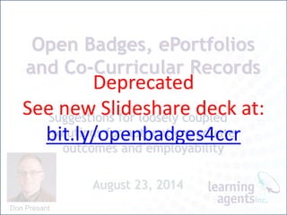 Open Badges, ePortfolios
and Co-Curricular Records
Suggestions for loosely coupled
solutions for authentic graduate
outcomes and employability
August 23, 2014
Don Presant
Deprecated
See new Slideshare deck at:
bit.ly/openbadges4ccr
 