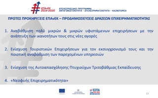 13
ΠΡΩΤΕΣ ΠΡΟΚΗΡΥΞΕΙΣ ΕΠΑνΕΚ – ΠΡΟΔΗΜΟΣΙΕΥΣΕΙΣ ΔΡΑΣΕΩΝ ΕΠΙΧΕΙΡΗΜΑΤΙΚΟΤΗΤΑΣ
1. Αναβάθμιση πολύ μικρών & μικρών υφιστάμενων επιχειρήσεων με την
ανάπτυξη των ικανοτήτων τους στις νέες αγορές
2. Ενίσχυση Τουριστικών Επιχειρήσεων για τον εκσυγχρονισμό τους και την
ποιοτική αναβάθμιση των παρεχομένων υπηρεσιών
3. Ενίσχυση της Αυτοαπασχόλησης Πτυχιούχων Τριτοβάθμιας Εκπαίδευσης
4. «Νεοφυής Επιχειρηματικότητα»
 