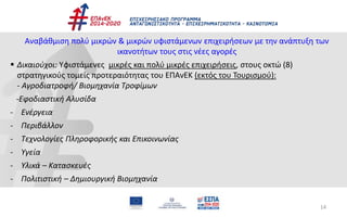 14
Αναβάθμιση πολύ μικρών & μικρών υφιστάμενων επιχειρήσεων με την ανάπτυξη των
ικανοτήτων τους στις νέες αγορές
 Δικαιούχοι: Υφιστάμενες μικρές και πολύ μικρές επιχειρήσεις, στους οκτώ (8)
στρατηγικούς τομείς προτεραιότητας του ΕΠΑνΕΚ (εκτός του Τουρισμού):
- Αγροδιατροφή/ Βιομηχανία Τροφίμων
-Εφοδιαστική Αλυσίδα
- Ενέργεια
- Περιβάλλον
- Τεχνολογίες Πληροφορικής και Επικοινωνίας
- Υγεία
- Υλικά – Κατασκευές
- Πολιτιστική – Δημιουργική Βιομηχανία
 