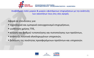 15
Αναβάθμιση πολύ μικρών & μικρών υφιστάμενων επιχειρήσεων με την ανάπτυξη
των ικανοτήτων τους στις νέες αγορές
Αφορά σε επενδύσεις για:
 τεχνολογικό και εμπορικό εκσυγχρονισμό επιχειρήσεων,
 υιοθέτηση χρήσης ΤΠΕ,
 αύξηση του βαθμού τυποποίησης και πιστοποίησης των προϊόντων,
 ανάπτυξη ποιοτικά ολοκληρωμένων υπηρεσιών,
 βελτίωση της ποιότητας προσφερόμενων προϊόντων και υπηρεσιών.
 
