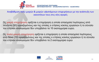 16
Αναβάθμιση πολύ μικρών & μικρών υφιστάμενων επιχειρήσεων με την ανάπτυξη των
ικανοτήτων τους στις νέες αγορές
Ως μικρή επιχείρηση ορίζεται η επιχείρηση η οποία απασχολεί λιγότερους από
πενήντα (50) εργαζομένους και της οποίας ο ετήσιος κύκλος εργασιών ή το σύνολο
του ετήσιου ισολογισμού δεν υπερβαίνει τα 10 εκατομμύρια ευρώ.
Ως πολύ μικρή επιχείρηση ορίζεται η επιχείρηση η οποία απασχολεί λιγότερους
από δέκα (10) εργαζομένους και της οποίας ο ετήσιος κύκλος εργασιών ή το σύνολο
του ετήσιου ισολογισμού δεν υπερβαίνει τα 2 εκατομμύρια ευρώ
 