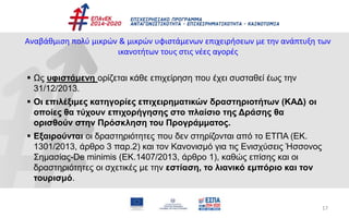 17
Αναβάθμιση πολύ μικρών & μικρών υφιστάμενων επιχειρήσεων με την ανάπτυξη των
ικανοτήτων τους στις νέες αγορές
 Ως υφιστάμενη ορίζεται κάθε επιχείρηση που έχει συσταθεί έως την
31/12/2013.
 Οι επιλέξιμες κατηγορίες επιχειρηματικών δραστηριοτήτων (ΚΑΔ) οι
οποίες θα τύχουν επιχορήγησης στο πλαίσιο της Δράσης θα
ορισθούν στην Πρόσκληση του Προγράμματος.
 Εξαιρούνται οι δραστηριότητες που δεν στηρίζονται από το ΕΤΠΑ (ΕΚ.
1301/2013, άρθρο 3 παρ.2) και τον Κανονισμό για τις Ενισχύσεις Ήσσονος
Σημασίας-De minimis (ΕΚ.1407/2013, άρθρο 1), καθώς επίσης και οι
δραστηριότητες οι σχετικές με την εστίαση, το λιανικό εμπόριο και τον
τουρισμό.
 