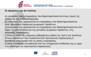 18
Οι εξαιρέσεις του de minimis:
α) ενισχύσεις προς επιχειρήσεις που δραστηριοποιούνται στους τομείς της
αλιείας και της υδατοκαλλιέργειας
β) ενισχύσεις που χορηγούνται σε επιχειρήσεις που δραστηριοποιούνται
στην πρωτογενή παραγωγή γεωργικών προϊόντων·
γ) ενισχύσεις που χορηγούνται σε επιχειρήσεις που δραστηριοποιούνται στον
τομέα της μεταποίησης και της εμπορίας γεωργικών προϊόντων, στις
ακόλουθες περιπτώσεις:
i) όπου το ποσό της ενίσχυσης καθορίζεται με βάση την τιμή ή την ποσότητα
τέτοιων προϊόντων που πωλούνται από πρωτογενείς παραγωγούς ή
διατίθενται στην αγορά από τις οικείες επιχειρήσεις,
ii) όπου η ενίσχυση συνοδεύεται από την υποχρέωση απόδοσής της εν μέρει
ή εξ ολοκλήρου σε πρωτογενείς παραγωγούς·
 