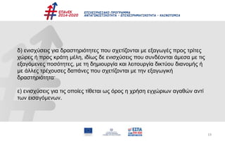 19
δ) ενισχύσεις για δραστηριότητες που σχετίζονται με εξαγωγές προς τρίτες
χώρες ή προς κράτη μέλη, ιδίως δε ενισχύσεις που συνδέονται άμεσα με τις
εξαγόμενες ποσότητες, με τη δημιουργία και λειτουργία δικτύου διανομής ή
με άλλες τρέχουσες δαπάνες που σχετίζονται με την εξαγωγική
δραστηριότητα·
ε) ενισχύσεις για τις οποίες τίθεται ως όρος η χρήση εγχώριων αγαθών αντί
των εισαγόμενων.
 