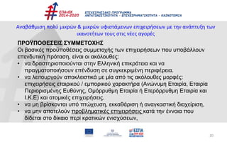 20
Αναβάθμιση πολύ μικρών & μικρών υφιστάμενων επιχειρήσεων με την ανάπτυξη των
ικανοτήτων τους στις νέες αγορές
ΠΡΟΫΠΟΘΕΣΕΙΣ ΣΥΜΜΕΤΟΧΗΣ
Οι βασικές προϋποθέσεις συμμετοχής των επιχειρήσεων που υποβάλλουν
επενδυτική πρόταση, είναι οι ακόλουθες:
• να δραστηριοποιούνται στην Ελληνική επικράτεια και να
πραγματοποιήσουν επένδυση σε συγκεκριμένη περιφέρεια.
• να λειτουργούν αποκλειστικά με μία από τις ακόλουθες μορφές:
επιχειρήσεις εταιρικού / εμπορικού χαρακτήρα (Ανώνυμη Εταιρία, Εταιρία
Περιορισμένης Ευθύνης, Ομόρρυθμη Εταιρία ή Ετερόρρυθμη Εταιρία και
Ι.Κ.Ε) και ατομικές επιχειρήσεις.
• να μη βρίσκονται υπό πτώχευση, εκκαθάριση ή αναγκαστική διαχείριση,
• να μην αποτελούν προβληματικές επιχειρήσεις κατά την έννοια που
δίδεται στο δίκαιο περί κρατικών ενισχύσεων,
 