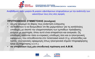 21
Αναβάθμιση πολύ μικρών & μικρών υφιστάμενων επιχειρήσεων με την ανάπτυξη των
ικανοτήτων τους στις νέες αγορές
ΠΡΟΫΠΟΘΕΣΕΙΣ ΣΥΜΜΕΤΟΧΗΣ (συνέχεια)
• να μην εκκρεμεί σε βάρος τους ανάκτηση ενίσχυσης
• να διαθέτουν ή να δεσμευθούν ότι θα μεριμνήσουν για τις κατάλληλες
υποδομές με σκοπό την ελαχιστοποίηση των εμποδίων πρόσβασης
ατόμων με αναπηρία, όπου αυτό είναι απαραίτητο και αναγκαίο. Ως
υποδομές νοούνται τόσο οι κτιριακές υποδομές όσο και οι ηλεκτρονικές
εφαρμογές που απευθύνονται στο πελατειακό κοινό (π.χ. ιστοσελίδες και
λοιπές ηλεκτρονικές εφαρμογές όπως ηλεκτρονικά σημεία πληροφόρησης
ή/και εξυπηρέτησης κ.λ.π.).
• να υποβάλουν έως μία επενδυτική πρόταση ανά Α.Φ.Μ.
 