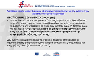 22
Αναβάθμιση πολύ μικρών & μικρών υφιστάμενων επιχειρήσεων με την ανάπτυξη των
ικανοτήτων τους στις νέες αγορές
ΠΡΟΫΠΟΘΕΣΕΙΣ ΣΥΜΜΕΤΟΧΗΣ (συνέχεια)
• το συνολικό ποσό των ενισχύσεων ήσσονος σημασίας που έχει λάβει στο
παρελθόν η επιχείρηση, συμπεριλαμβανομένης της ενίσχυσης από αυτή
τη Δράση, να μην υπερβαίνει το ποσό των 200.000 ευρώ (ή 100.000 ευρώ
για τον τομέα των μεταφορών) μέσα σε μία τριετία (τρέχον οικονομικό
έτος και τα δύο (2) προηγούμενα οικονομικά έτη) πριν από την
ημερομηνία ένταξης της πρότασης.
Δεν έχουν δικαίωμα υποβολής πρότασης οι δημόσιες επιχειρήσεις, οι
δημόσιοι φορείς ή δημόσιοι οργανισμοί ή/και οι θυγατρικές τους, καθώς και
επιχειρήσεις που εξομοιώνονται με αυτές.
 