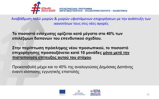 25
Αναβάθμιση πολύ μικρών & μικρών υφιστάμενων επιχειρήσεων με την ανάπτυξη των
ικανοτήτων τους στις νέες αγορές
Το ποσοστό ενίσχυσης ορίζεται κατά μέγιστο στο 40% των
επιλέξιμων δαπανών του επενδυτικού σχεδίου.
Στην περίπτωση πρόσληψης νέου προσωπικού, το ποσοστό
επιχορήγησης προσαυξάνεται κατά 10 μονάδες μόνο μετά την
πιστοποίηση επίτευξης αυτού του στόχου.
Προκαταβολή μέχρι και το 40% της αναλογούσας Δημόσιας Δαπάνης
έναντι ισόποσης εγγυητικής επιστολής
 
