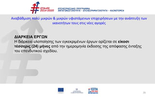 26
Αναβάθμιση πολύ μικρών & μικρών υφιστάμενων επιχειρήσεων με την ανάπτυξη των
ικανοτήτων τους στις νέες αγορές
ΔΙΑΡΚΕΙΑ ΕΡΓΩΝ
Η διάρκεια υλοποίησης των εγκεκριμένων έργων ορίζεται σε είκοσι
τέσσερις (24) μήνες από την ημερομηνία έκδοσης της απόφασης ένταξης
του επενδυτικού σχεδίου.
 