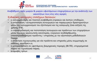 27
Αναβάθμιση πολύ μικρών & μικρών υφιστάμενων επιχειρήσεων με την ανάπτυξη των
ικανοτήτων τους στις νέες αγορές
Ενδεικτικές κατηγορίες επιλέξιμων δαπανών:
• ο εκσυγχρονισμός και ποιοτική αναβάθμιση κτιριακών και λοιπών υποδομών,
• η απλοποίηση / αυτοματοποίηση λειτουργικών και παραγωγικών δραστηριοτήτων
μέσω του εκσυγχρονισμού του εξοπλισμού και της εισαγωγής ή/και αύξηση της
χρήσης ΤΠΕ,
• ο επανασχεδιασμός και πιστοποίηση λειτουργιών και προϊόντων των επιχειρήσεων
μέσω τεχνικών οργανωτικής καινοτομίας, ενεργειών αναδιάρθρωσης,
επαναπροσδιορισμού προϊόντος / υπηρεσίας με την αξιοποίηση μεθοδολογιών
Design,
• η απόκτηση τεχνογνωσίας για νέα προϊόντα και υπηρεσίες μέσω συμμετοχής σε
εκθέσεις, συνέδρια κ.α,
• η μετεγκατάσταση σε υφιστάμενες βιομηχανικές περιοχές (ΒΙ.ΠΕ), επιχειρηματικά
πάρκα και τεχνολογικά πάρκα,
• οι αμοιβές τρίτων
 