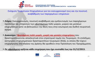 29
Ενίσχυση Τουριστικών Επιχειρήσεων για τον εκσυγχρονισμό τους και την ποιοτική
αναβάθμιση των παρεχομένων υπηρεσιών
 Στόχος: Εκσυγχρονισμός, ποιοτική αναβάθμιση και εμπλουτισμός των παρεχόμενων
προϊόντων και υπηρεσιών των υφιστάμενων πολύ μικρών, μικρών και μεσαίων
επιχειρήσεων ώστε να βελτιώσουν την θέση τους στην εσωτερική και διεθνή τουριστική
αγορά.
 Δικαιούχοι: Υφιστάμενες πολύ μικρές, μικρές και μεσαίες επιχειρήσεις που
δραστηριοποιούνται αποκλειστικά στον στρατηγικό τομέα του Τουρισμού. Οι επιλέξιμες
κατηγορίες επιχειρηματικών δραστηριοτήτων τουρισμού (ΚΑΔ), οι οποίες θα τύχουν
επιχορήγησης στο πλαίσιο της Δράσης θα ορισθούν στην Πρόσκληση του Προγράμματος.
 Ως υφιστάμενη ορίζεται κάθε επιχείρηση που έχει συσταθεί έως την 31/12/2013.
 