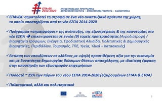 3
ΕΠΑνΕΚ: σηματοδοτεί τη στροφή σε ένα νέο αναπτυξιακό πρότυπο της χώρας,
το οποίο υποστηρίζεται από το νέο ΕΣΠΑ 2014-2020
Πρόγραμμα «σημαιοφόρος» της ανάπτυξης, της εξωστρέφειας & της καινοτομίας στο
νέο ΕΣΠΑ  επικεντρώνεται σε εννέα (9) τομείς προτεραιότητας (Αγροδιατροφή /
Βιομηχανία τροφίμων, Ενέργεια, Εφοδιαστική Αλυσίδα, Πολιτιστικές & Δημιουργικές
Βιομηχανίες, Περιβάλλον, Τουρισμός, ΤΠΕ, Υγεία, Υλικά – Κατασκευές)
Εστίαση των επενδύσεων σε κλάδους με υψηλή προστιθέμενη αξία για την οικονομία
και με δυνατότητα δημιουργίας βιώσιμων θέσεων απασχόλησης, με ιδιαίτερη έμφαση
στην υποστήριξη των εξωστρεφών επιχειρήσεων
Ποσοστό ~ 25% των πόρων του νέου ΕΣΠΑ 2014-2020 (εξαιρουμένων ΕΓΤΑΑ & ΕΤΘΑ)
Πολυτομεακό, αλλά και πολυταμειακό
 
