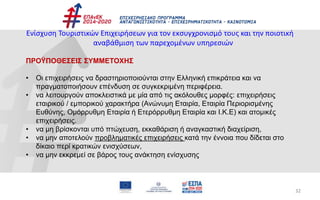 32
Ενίσχυση Τουριστικών Επιχειρήσεων για τον εκσυγχρονισμό τους και την ποιοτική
αναβάθμιση των παρεχομένων υπηρεσιών
ΠΡΟΫΠΟΘΕΣΕΙΣ ΣΥΜΜΕΤΟΧΗΣ
• Οι επιχειρήσεις να δραστηριοποιούνται στην Ελληνική επικράτεια και να
πραγματοποιήσουν επένδυση σε συγκεκριμένη περιφέρεια.
• να λειτουργούν αποκλειστικά με μία από τις ακόλουθες μορφές: επιχειρήσεις
εταιρικού / εμπορικού χαρακτήρα (Ανώνυμη Εταιρία, Εταιρία Περιορισμένης
Ευθύνης, Ομόρρυθμη Εταιρία ή Ετερόρρυθμη Εταιρία και Ι.Κ.Ε) και ατομικές
επιχειρήσεις.
• να μη βρίσκονται υπό πτώχευση, εκκαθάριση ή αναγκαστική διαχείριση,
• να μην αποτελούν προβληματικές επιχειρήσεις κατά την έννοια που δίδεται στο
δίκαιο περί κρατικών ενισχύσεων,
• να μην εκκρεμεί σε βάρος τους ανάκτηση ενίσχυσης
 