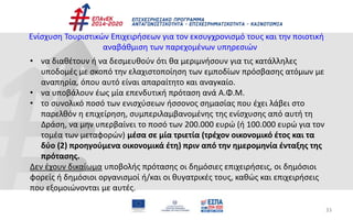 33
Ενίσχυση Τουριστικών Επιχειρήσεων για τον εκσυγχρονισμό τους και την ποιοτική
αναβάθμιση των παρεχομένων υπηρεσιών
• να διαθέτουν ή να δεσμευθούν ότι θα μεριμνήσουν για τις κατάλληλες
υποδομές με σκοπό την ελαχιστοποίηση των εμποδίων πρόσβασης ατόμων με
αναπηρία, όπου αυτό είναι απαραίτητο και αναγκαίο.
• να υποβάλουν έως μία επενδυτική πρόταση ανά Α.Φ.Μ.
• το συνολικό ποσό των ενισχύσεων ήσσονος σημασίας που έχει λάβει στο
παρελθόν η επιχείρηση, συμπεριλαμβανομένης της ενίσχυσης από αυτή τη
Δράση, να μην υπερβαίνει το ποσό των 200.000 ευρώ (ή 100.000 ευρώ για τον
τομέα των μεταφορών) μέσα σε μία τριετία (τρέχον οικονομικό έτος και τα
δύο (2) προηγούμενα οικονομικά έτη) πριν από την ημερομηνία ένταξης της
πρότασης.
Δεν έχουν δικαίωμα υποβολής πρότασης οι δημόσιες επιχειρήσεις, οι δημόσιοι
φορείς ή δημόσιοι οργανισμοί ή/και οι θυγατρικές τους, καθώς και επιχειρήσεις
που εξομοιώνονται με αυτές.
 