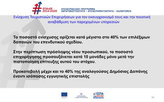 34
Ενίσχυση Τουριστικών Επιχειρήσεων για τον εκσυγχρονισμό τους και την ποιοτική
αναβάθμιση των παρεχομένων υπηρεσιών
Το ποσοστό ενίσχυσης ορίζεται κατά μέγιστο στο 40% των επιλέξιμων
δαπανών του επενδυτικού σχεδίου.
Στην περίπτωση πρόσληψης νέου προσωπικού, το ποσοστό
επιχορήγησης προσαυξάνεται κατά 10 μονάδες μόνο μετά την
πιστοποίηση επίτευξης αυτού του στόχου.
Προκαταβολή μέχρι και το 40% της αναλογούσας Δημόσιας Δαπάνης
έναντι ισόποσης εγγυητικής επιστολής
 