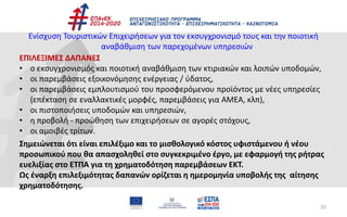 35
Ενίσχυση Τουριστικών Επιχειρήσεων για τον εκσυγχρονισμό τους και την ποιοτική
αναβάθμιση των παρεχομένων υπηρεσιών
ΕΠΙΛΕΞΙΜΕΣ ΔΑΠΑΝΕΣ
• ο εκσυγχρονισμός και ποιοτική αναβάθμιση των κτιριακών και λοιπών υποδομών,
• οι παρεμβάσεις εξοικονόμησης ενέργειας / ύδατος,
• οι παρεμβάσεις εμπλουτισμού του προσφερόμενου προϊόντος με νέες υπηρεσίες
(επέκταση σε εναλλακτικές μορφές, παρεμβάσεις για ΑΜΕΑ, κλπ),
• οι πιστοποιήσεις υποδομών και υπηρεσιών,
• η προβολή - προώθηση των επιχειρήσεων σε αγορές στόχους,
• οι αμοιβές τρίτων.
Σημειώνεται ότι είναι επιλέξιμο και το μισθολογικό κόστος υφιστάμενου ή νέου
προσωπικού που θα απασχοληθεί στο συγκεκριμένο έργο, με εφαρμογή της ρήτρας
ευελιξίας στο ΕΤΠΑ για τη χρηματοδότηση παρεμβάσεων ΕΚΤ.
Ως έναρξη επιλεξιμότητας δαπανών ορίζεται η ημερομηνία υποβολής της αίτησης
χρηματοδότησης.
 