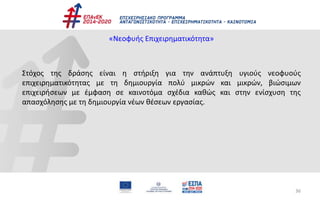 36
«Νεοφυής Επιχειρηματικότητα»
Στόχος της δράσης είναι η στήριξη για την ανάπτυξη υγιούς νεοφυούς
επιχειρηματικότητας με τη δημιουργία πολύ μικρών και μικρών, βιώσιμων
επιχειρήσεων με έμφαση σε καινοτόμα σχέδια καθώς και στην ενίσχυση της
απασχόλησης με τη δημιουργία νέων θέσεων εργασίας.
 