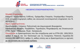39
«ΝΕΟΦΥΗΣ ΕΠΙΧΕΙΡΗΜΑΤΙΚΟΤΗΤΑ»
Μορφές Επιχείρησης
Εταιρεία Περιορισμένης Ευθύνης, Ομόρρυθμη Εταιρεία, Ετερόρρυθμη Εταιρεία,
Ι.Κ.Ε, ατομική επιχείρηση καθώς και κοινωνική συνεταιριστική επιχείρηση του Ν.
4019/2011.
Τομείς Δραστηριότητας:
Αγροδιατροφή, Ενέργεια, Πολιτιστικές και Δημιουργικές Βιομηχανίες
Εφοδιαστική Αλυσίδα, Περιβάλλον, Τεχνολογίες Πληροφορικής και Επικοινωνιών
(ΤΠΕ), Υγεία – Φάρμακα, Υλικά - Κατασκευές
Εξαιρούνται οι δραστηριότητες που δεν στηρίζονται από το ΕΤΠΑ (ΕΚ. 1301/2013,
άρθρο 3 παρ.2) και τον Κανονισμό για τις Ενισχύσεις Ήσσονος Σημασίας-De
minimis (ΕΚ.1407/2013, άρθρο 1), καθώς επίσης και οι δραστηριότητες οι σχετικές
με την εστίαση και το λιανικό εμπόριο.
 