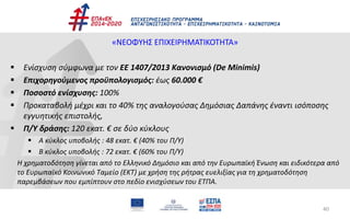 40
«ΝΕΟΦΥΗΣ ΕΠΙΧΕΙΡΗΜΑΤΙΚΟΤΗΤΑ»
 Ενίσχυση σύμφωνα με τον ΕΕ 1407/2013 Κανονισμό (De Minimis)
 Επιχορηγούμενος προϋπολογισμός: έως 60.000 €
 Ποσοστό ενίσχυσης: 100%
 Προκαταβολή μέχρι και το 40% της αναλογούσας Δημόσιας Δαπάνης έναντι ισόποσης
εγγυητικής επιστολής,
 Π/Υ δράσης: 120 εκατ. € σε δύο κύκλους
 A κύκλος υποβολής : 48 εκατ. € (40% του Π/Υ)
 Β κύκλος υποβολής : 72 εκατ. € (60% του Π/Υ)
Η χρηματοδότηση γίνεται από το Ελληνικό Δημόσιο και από την Ευρωπαϊκή Ένωση και ειδικότερα από
το Ευρωπαϊκό Κοινωνικό Ταμείο (ΕΚΤ) με χρήση της ρήτρας ευελιξίας για τη χρηματοδότηση
παρεμβάσεων που εμπίπτουν στο πεδίο ενισχύσεων του ΕΤΠΑ.
 